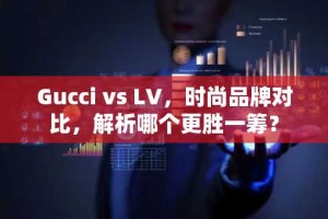 Gucci vs LV，时尚品牌对比，解析哪个更胜一筹？