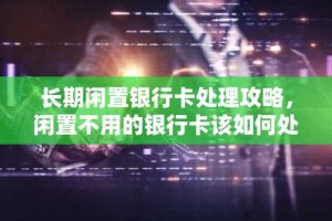 长期闲置银行卡处理攻略，闲置不用的银行卡该如何处理？