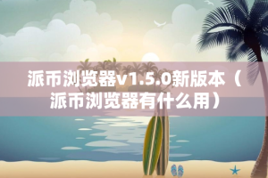 派币浏览器v1.5.0新版本（派币浏览器有什么用）