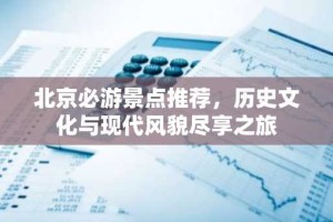 北京必游景点推荐，历史文化与现代风貌尽享之旅