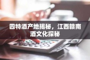 四特酒产地揭秘，江西赣南酒文化探秘