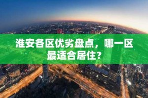 淮安各区优劣盘点，哪一区最适合居住？