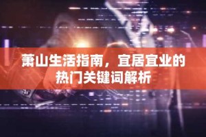 萧山生活指南，宜居宜业的热门关键词解析