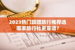 2023热门跟团旅行推荐选哪家旅行社更靠谱？