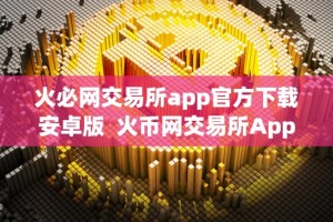 火必网交易所app官方下载安卓版 火币网交易所App官方下载安卓版：安全便捷的数字货币交易平台